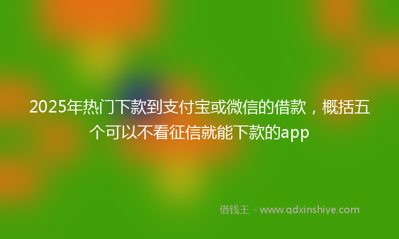 2025年热门下款到支付宝或微信的借款，概括五个可以不看征信就能下款的app