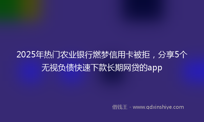 2025年热门农业银行燃梦信用卡被拒，分享5个无视负债快速下款长期网贷的app