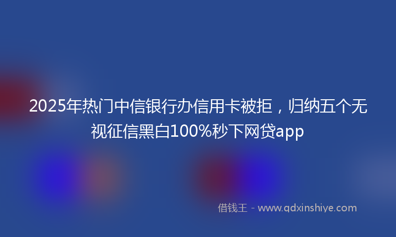2025年热门中信银行办信用卡被拒，归纳五个无视征信黑白100%秒下网贷app