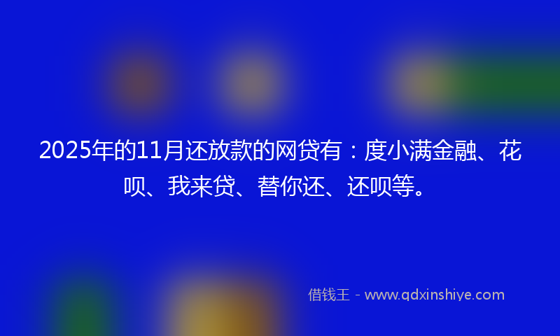 2025年的11月还放款的网贷有：度小满金融、花呗、我来贷、替你还、还呗等。