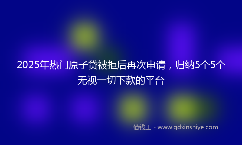 2025年热门原子贷被拒后再次申请，归纳5个5个无视一切下款的平台