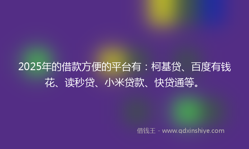 2025年的借款方便的平台有：柯基贷、百度有钱花、读秒贷、小米贷款、快贷通等。