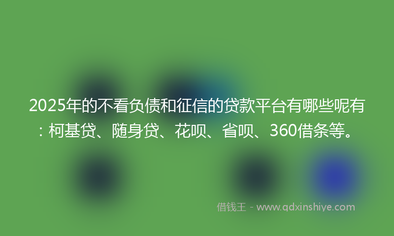 2025年的不看负债和征信的贷款平台有哪些呢有：柯基贷、随身贷、花呗、省呗、360借条等。