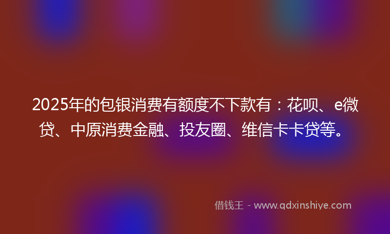 2025年的包银消费有额度不下款有：花呗、e微贷、中原消费金融、投友圈、维信卡卡贷等。
