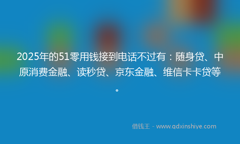 2025年的51零用钱接到电话不过有：随身贷、中原消费金融、读秒贷、京东金融、维信卡卡贷等。
