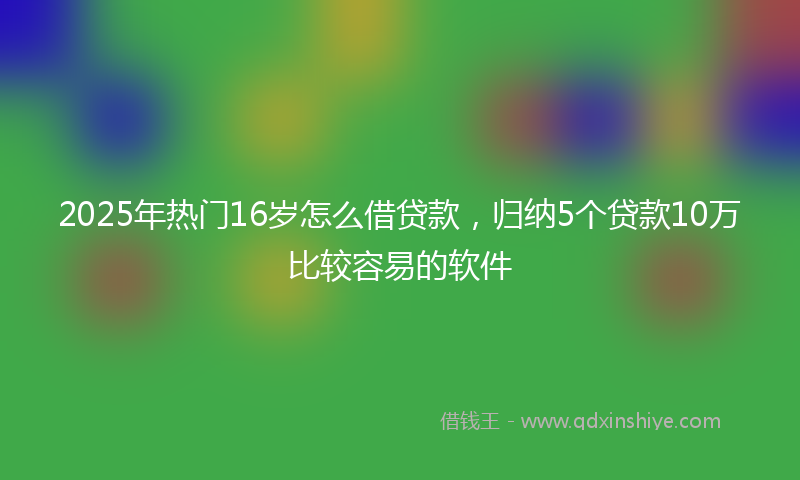 2025年热门16岁怎么借贷款，归纳5个贷款10万比较容易的软件