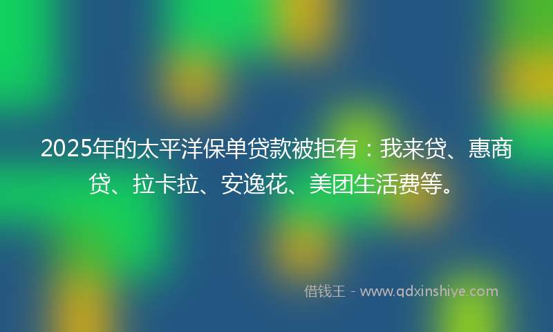 2025年的太平洋保单贷款被拒有：我来贷、惠商贷、拉卡拉、安逸花、美团生活费等。
