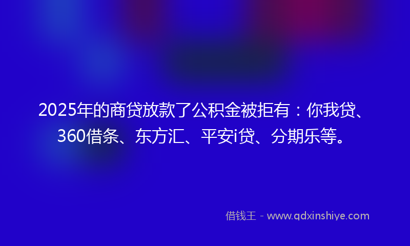2025年的商贷放款了公积金被拒有：你我贷、360借条、东方汇、平安i贷、分期乐等。