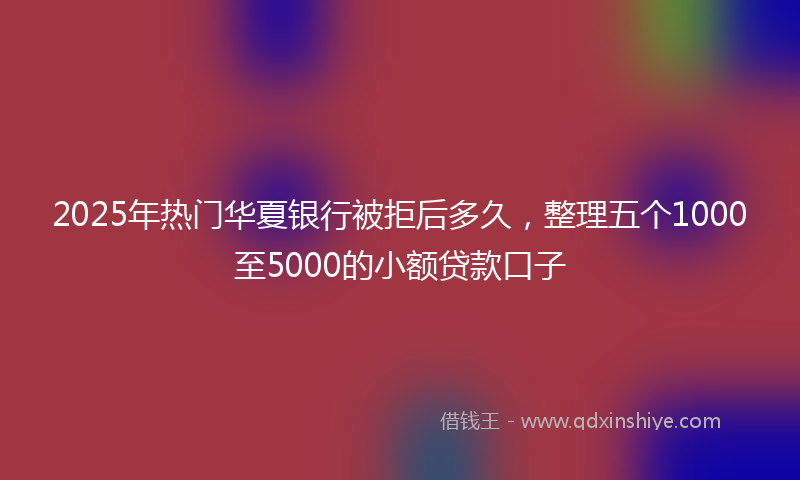 2025年热门华夏银行被拒后多久，整理五个1000至5000的小额贷款口子