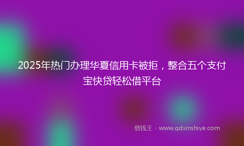 2025年热门办理华夏信用卡被拒，整合五个支付宝快贷轻松借平台