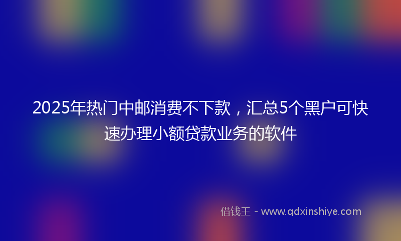2025年热门中邮消费不下款，汇总5个黑户可快速办理小额贷款业务的软件