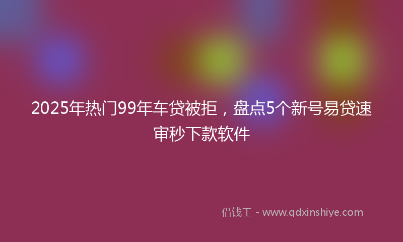 2025年热门99年车贷被拒，盘点5个新号易贷速审秒下款软件