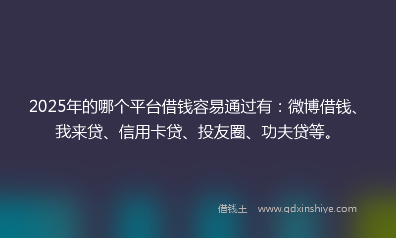 2025年的哪个平台借钱容易通过有：微博借钱、我来贷、信用卡贷、投友圈、功夫贷等。