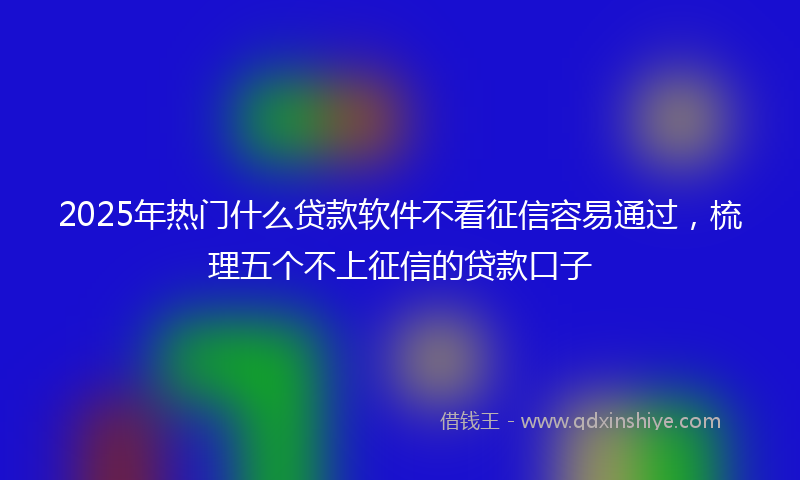 2025年热门什么贷款软件不看征信容易通过，梳理五个不上征信的贷款口子