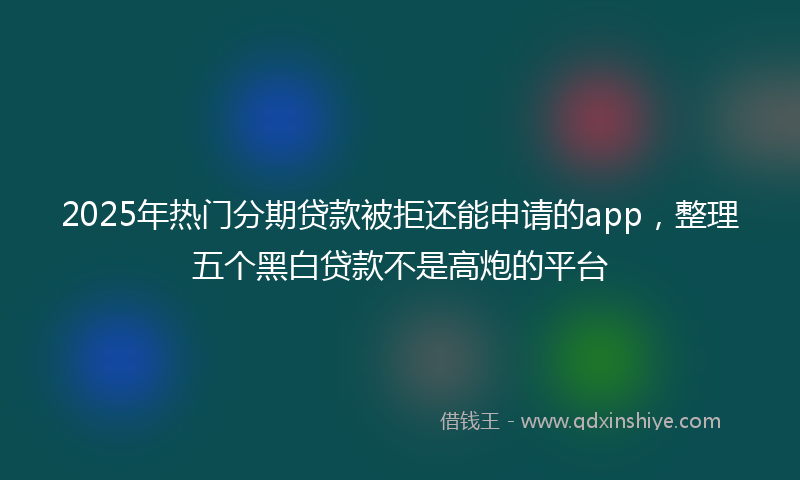 2025年热门分期贷款被拒还能申请的app，整理五个黑白贷款不是高炮的平台