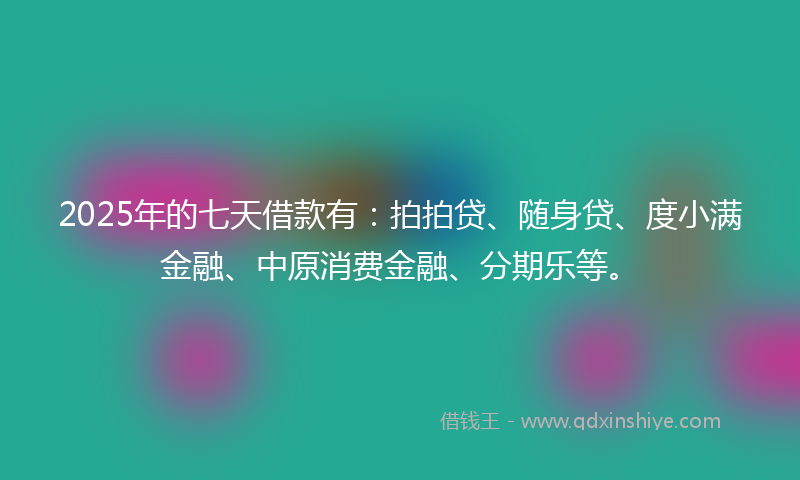 2025年的七天借款有：拍拍贷、随身贷、度小满金融、中原消费金融、分期乐等。