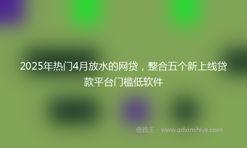 2025年热门4月放水的网贷，整合五个新上线贷款平台门槛低软件