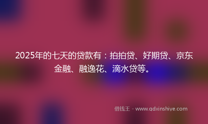 2025年的七天的贷款有：拍拍贷、好期贷、京东金融、融逸花、滴水贷等。