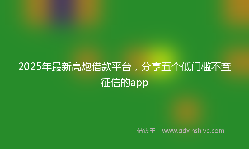 2025年最新高炮借款平台，分享五个低门槛不查征信的app