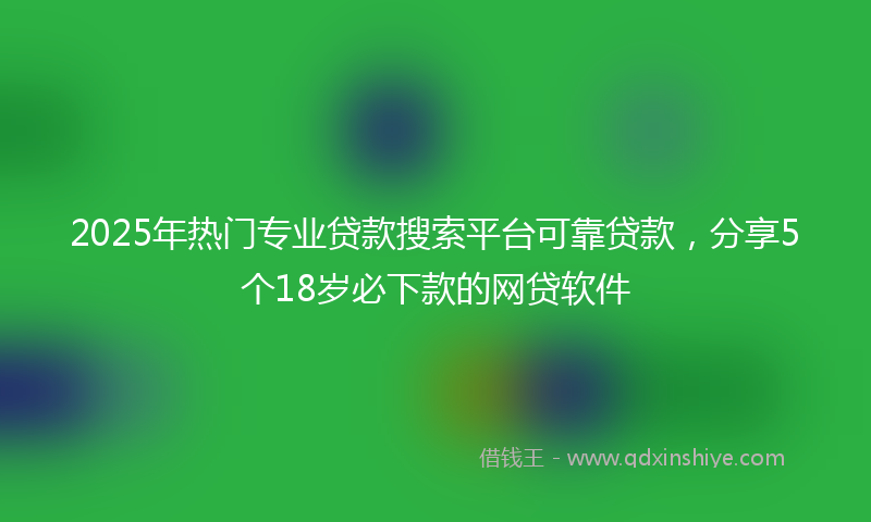 2025年热门专业贷款搜索平台可靠贷款，分享5个18岁必下款的网贷软件