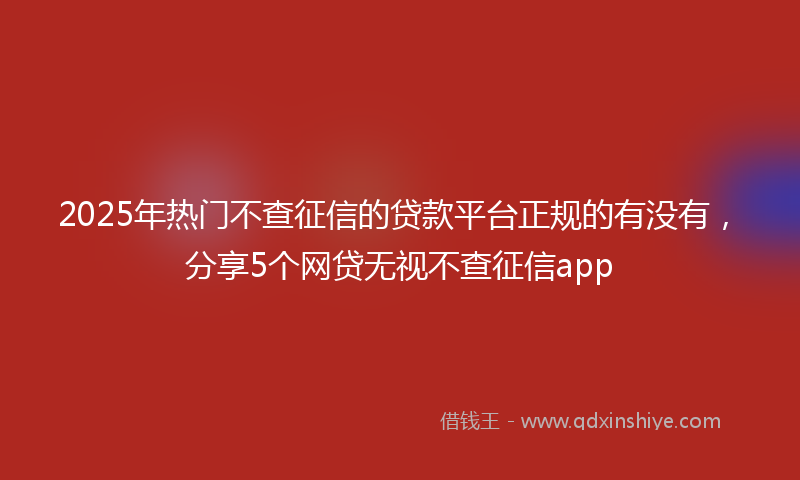 2025年热门不查征信的贷款平台正规的有没有，分享5个网贷无视不查征信app
