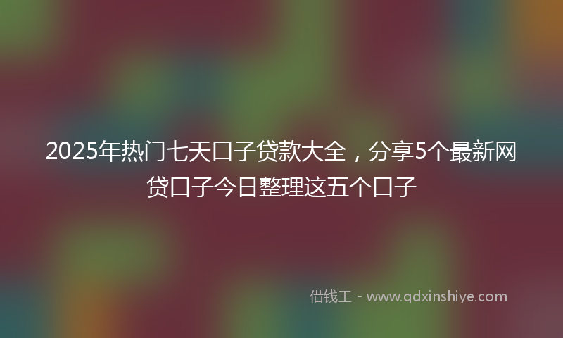 2025年热门七天口子贷款大全，分享5个最新网贷口子今日整理这五个口子
