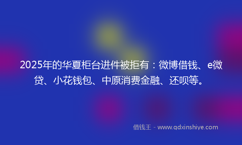 2025年的华夏柜台进件被拒有：微博借钱、e微贷、小花钱包、中原消费金融、还呗等。