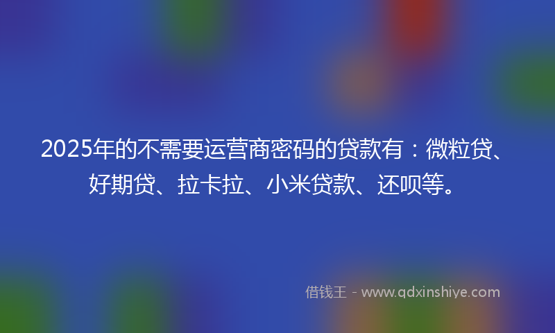 2025年的不需要运营商密码的贷款有：微粒贷、好期贷、拉卡拉、小米贷款、还呗等。