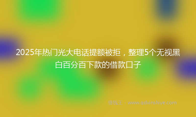 2025年热门光大电话提额被拒，整理5个无视黑白百分百下款的借款口子