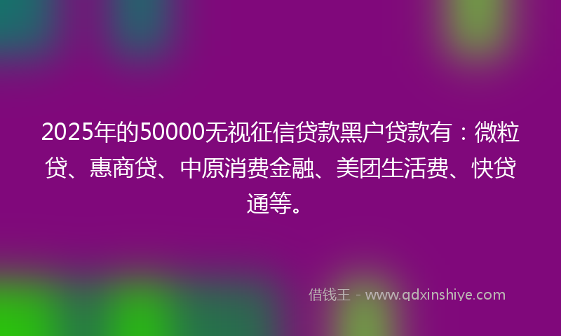 2025年的50000无视征信贷款黑户贷款有：微粒贷、惠商贷、中原消费金融、美团生活费、快贷通等。