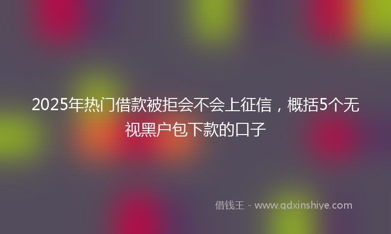 2025年热门借款被拒会不会上征信，概括5个无视黑户包下款的口子