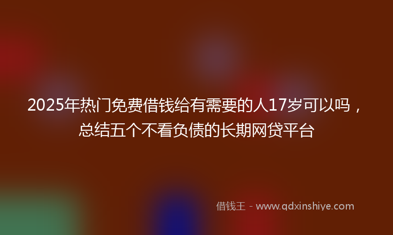 2025年热门免费借钱给有需要的人17岁可以吗，总结五个不看负债的长期网贷平台