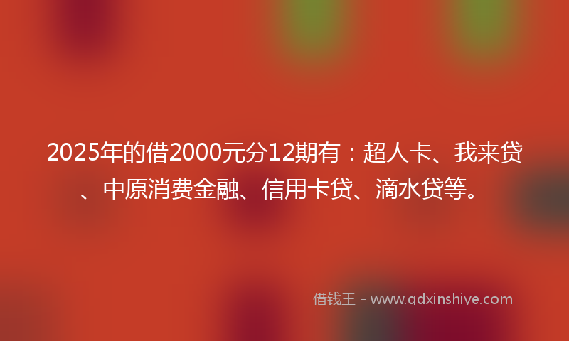 2025年的借2000元分12期有：超人卡、我来贷、中原消费金融、信用卡贷、滴水贷等。