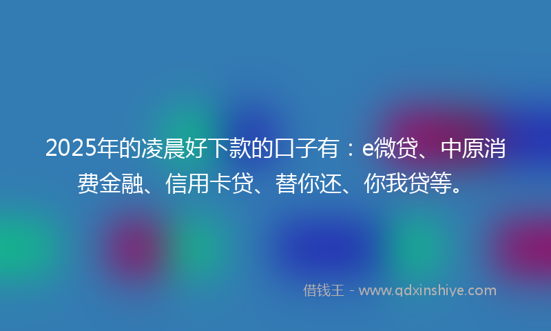 2025年的凌晨好下款的口子有：e微贷、中原消费金融、信用卡贷、替你还、你我贷等。