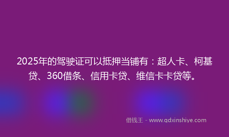 2025年的驾驶证可以抵押当铺有：超人卡、柯基贷、360借条、信用卡贷、维信卡卡贷等。