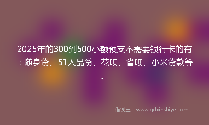 2025年的300到500小额预支不需要银行卡的有：随身贷、51人品贷、花呗、省呗、小米贷款等。