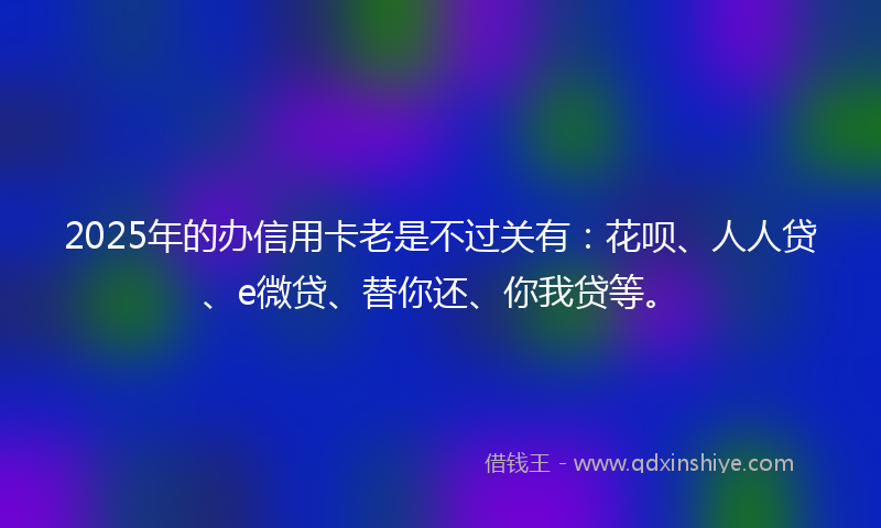 2025年的办信用卡老是不过关有：花呗、人人贷、e微贷、替你还、你我贷等。
