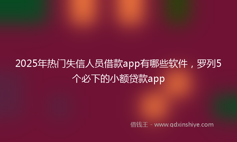 2025年热门失信人员借款app有哪些软件，罗列5个必下的小额贷款app