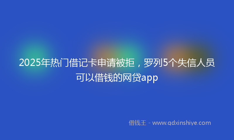 2025年热门借记卡申请被拒，罗列5个失信人员可以借钱的网贷app