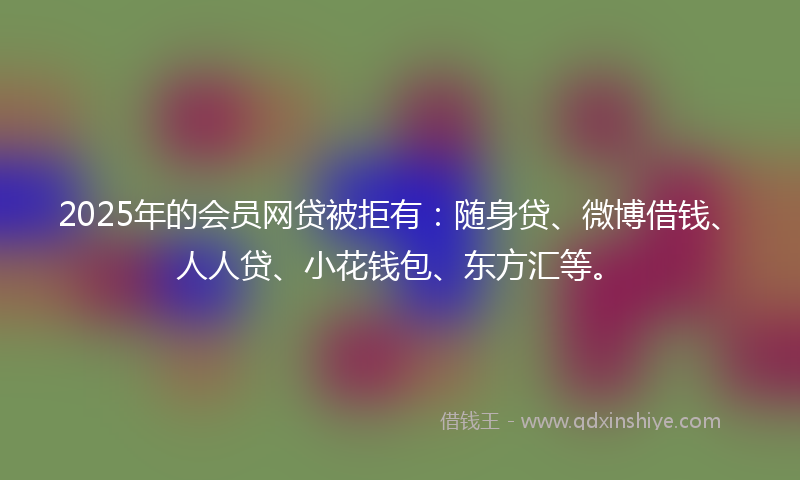 2025年的会员网贷被拒有：随身贷、微博借钱、人人贷、小花钱包、东方汇等。