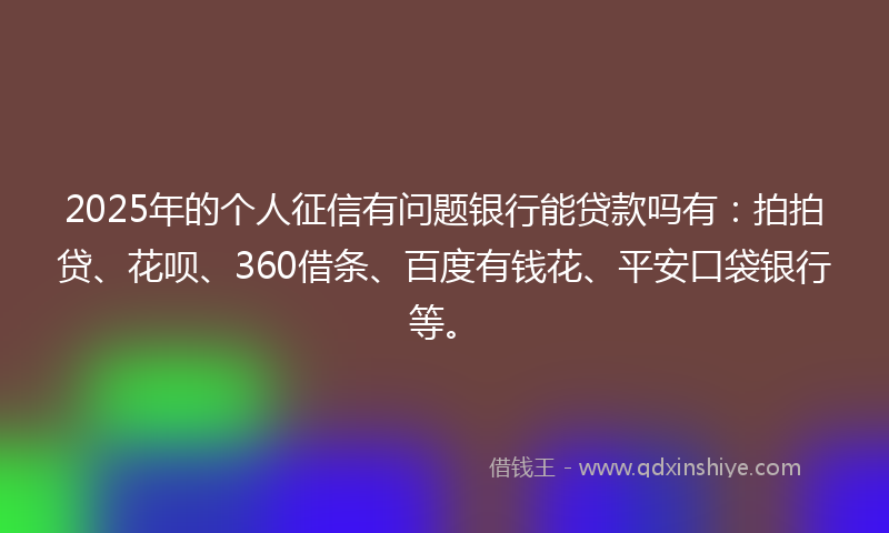 2025年的个人征信有问题银行能贷款吗有：拍拍贷、花呗、360借条、百度有钱花、平安口袋银行等。