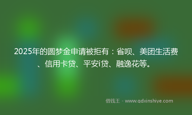 2025年的圆梦金申请被拒有：省呗、美团生活费、信用卡贷、平安i贷、融逸花等。