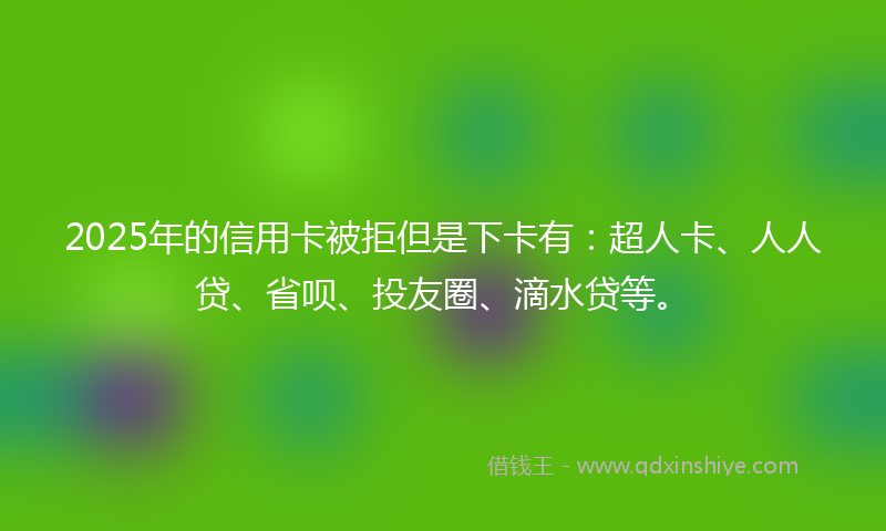 2025年的信用卡被拒但是下卡有：超人卡、人人贷、省呗、投友圈、滴水贷等。