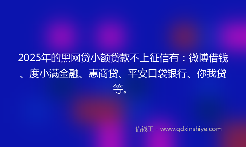2025年的黑网贷小额贷款不上征信有：微博借钱、度小满金融、惠商贷、平安口袋银行、你我贷等。