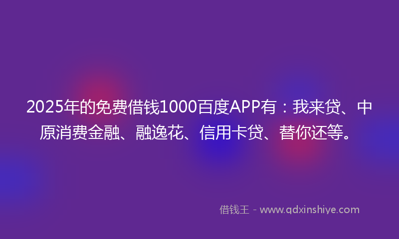2025年的免费借钱1000百度APP有：我来贷、中原消费金融、融逸花、信用卡贷、替你还等。