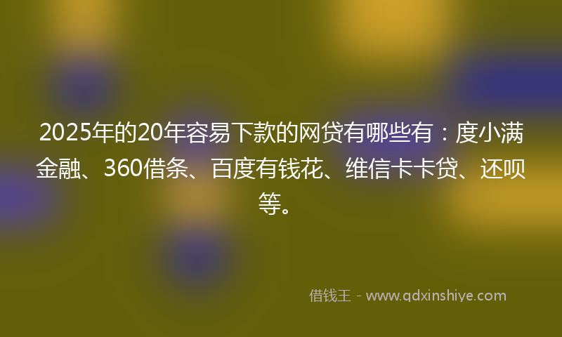 2025年的20年容易下款的网贷有哪些有：度小满金融、360借条、百度有钱花、维信卡卡贷、还呗等。