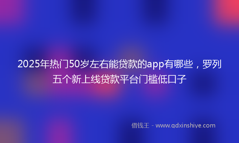 2025年热门50岁左右能贷款的app有哪些，罗列五个新上线贷款平台门槛低口子