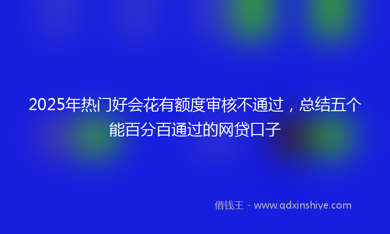 2025年热门好会花有额度审核不通过，总结五个能百分百通过的网贷口子