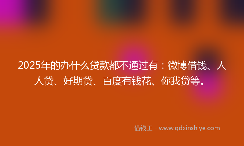 2025年的办什么贷款都不通过有：微博借钱、人人贷、好期贷、百度有钱花、你我贷等。
