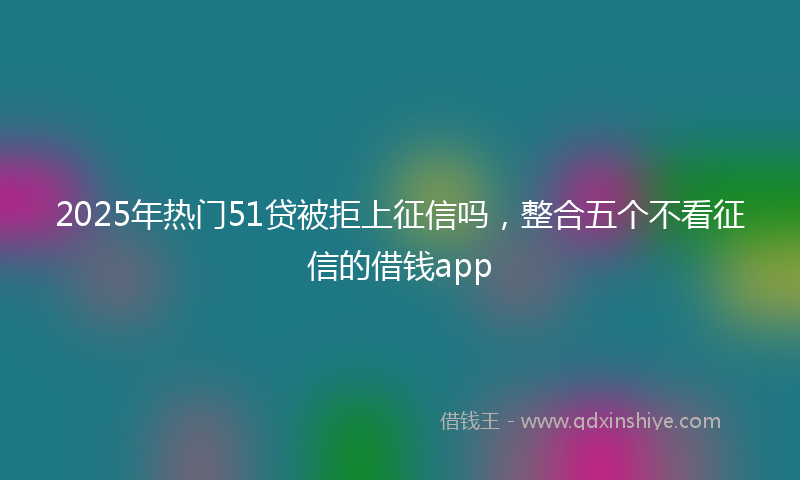 2025年热门51贷被拒上征信吗，整合五个不看征信的借钱app